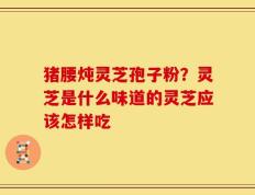 猪腰炖灵芝孢子粉？灵芝是什么味道的灵芝应该怎样吃