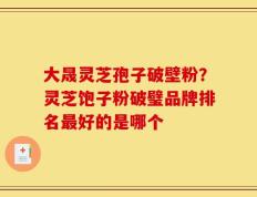 大晟灵芝孢子破壁粉？灵芝饱子粉破璧品牌排名最好的是哪个