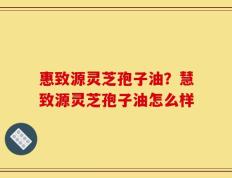 惠致源灵芝孢子油？慧致源灵芝孢子油怎么样