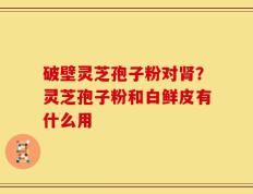 破壁灵芝孢子粉对肾？灵芝孢子粉和白鲜皮有什么用