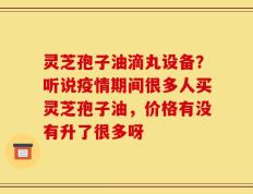 灵芝孢子油滴丸设备？听说疫情期间很多人买灵芝孢子油，价格有没有升了很多呀