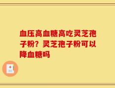血压高血糖高吃灵芝孢子粉？灵芝孢子粉可以降血糖吗