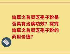 仙草之首灵芝孢子粉是否具有治病功效？探究仙草之首灵芝孢子粉的药用价值？