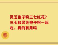 灵芝孢子粉三七红花？三七和灵芝孢子粉一起吃，真的有用吗