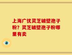 上海广优灵芝破壁孢子粉？灵芝破壁孢子粉哪里有卖