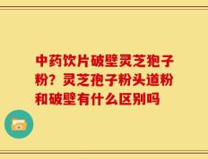 中药饮片破壁灵芝狍子粉？灵芝孢子粉头道粉和破壁有什么区别吗