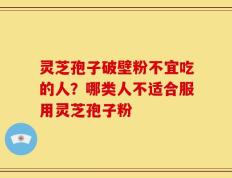 灵芝孢子破壁粉不宜吃的人？哪类人不适合服用灵芝孢子粉