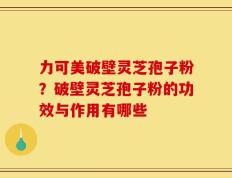 力可美破壁灵芝孢子粉？破壁灵芝孢子粉的功效与作用有哪些