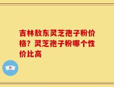 吉林敖东灵芝孢子粉价格？灵芝孢子粉哪个性价比高