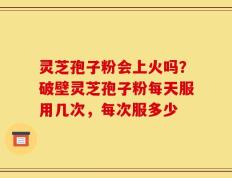 灵芝孢子粉会上火吗？破壁灵芝孢子粉每天服用几次，每次服多少