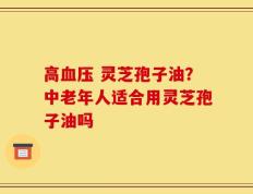 高血压 灵芝孢子油？中老年人适合用灵芝孢子油吗