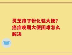灵芝孢子粉化验大便？癌症晚期大便困难怎么解决