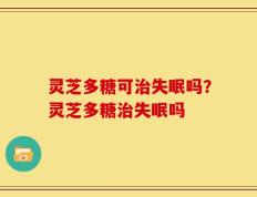 灵芝多糖可治失眠吗？灵芝多糖治失眠吗