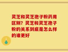 灵芝和灵芝孢子粉药用区别？灵芝和灵芝孢子粉的关系到底是怎么样的谁更好