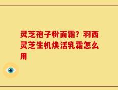 灵芝孢子粉面霜？羽西灵芝生机焕活乳霜怎么用