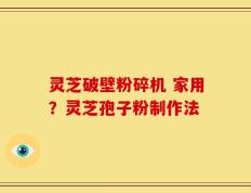 灵芝破壁粉碎机 家用？灵芝孢子粉制作法