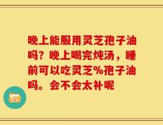 晚上能服用灵芝孢子油吗？晚上喝完炖汤，睡前可以吃灵芝%孢子油吗。会不会太补呢