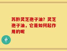苏黔灵芝孢子油？灵芝孢子油，它是如何起作用的呢