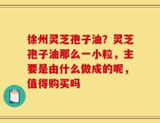 徐州灵芝孢子油？灵芝孢子油那么一小粒，主要是由什么做成的呢，值得购买吗