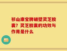 祁山康宝牌破壁灵芝胶囊？灵芝胶囊的功效与作用是什么