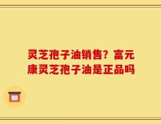 灵芝孢子油销售？富元康灵芝孢子油是正品吗