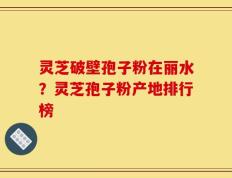 灵芝破壁孢子粉在丽水？灵芝孢子粉产地排行榜