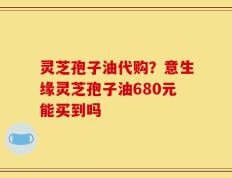 灵芝孢子油代购？意生缘灵芝孢子油680元能买到吗