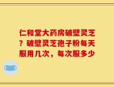 仁和堂大药房破壁灵芝？破壁灵芝孢子粉每天服用几次，每次服多少