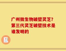 广州微生物破壁灵芝？第三代灵芝破壁技术是谁发明的
