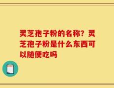 灵芝孢子粉的名称？灵芝孢子粉是什么东西可以随便吃吗