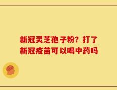 新冠灵芝孢子粉？打了新冠疫苗可以喝中药吗