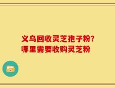 义乌回收灵芝孢子粉？哪里需要收购灵芝粉