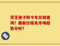灵芝孢子粉今年价格查询？最新价格及市场趋势分析？