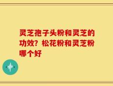 灵芝孢子头粉和灵芝的功效？松花粉和灵芝粉哪个好