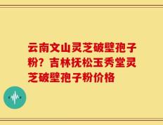 云南文山灵芝破壁孢子粉？吉林抚松玉秀堂灵芝破壁孢子粉价格