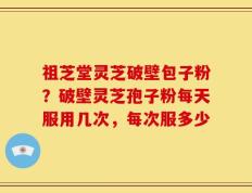 祖芝堂灵芝破壁包子粉？破壁灵芝孢子粉每天服用几次，每次服多少