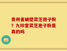 贵州省破壁灵芝孢子粉？九珍堂灵芝孢子粉是真的吗