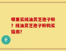 哪里买线油灵芝孢子粉？线油灵芝孢子粉购买指南？
