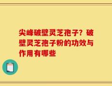 尖峰破壁灵芝孢子？破壁灵芝孢子粉的功效与作用有哪些