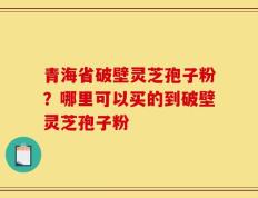青海省破壁灵芝孢子粉？哪里可以买的到破壁灵芝孢子粉