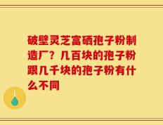 破壁灵芝富硒孢子粉制造厂？几百块的孢子粉跟几千块的孢子粉有什么不同