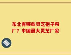东北有哪些灵芝孢子粉厂？中国最大灵芝厂家