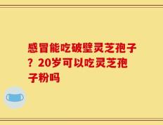 感冒能吃破壁灵芝孢子？20岁可以吃灵芝孢子粉吗