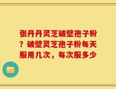 张丹丹灵芝破壁孢子粉？破壁灵芝孢子粉每天服用几次，每次服多少