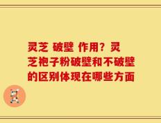 灵芝 破壁 作用？灵芝袍子粉破壁和不破壁的区别体现在哪些方面