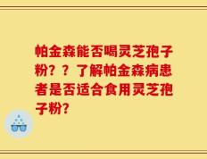 帕金森能否喝灵芝孢子粉？？了解帕金森病患者是否适合食用灵芝孢子粉？