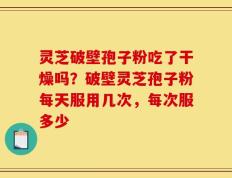 灵芝破壁孢子粉吃了干燥吗？破壁灵芝孢子粉每天服用几次，每次服多少