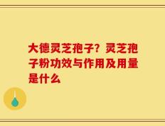 大德灵芝孢子？灵芝孢子粉功效与作用及用量是什么