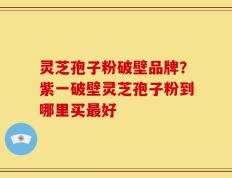 灵芝孢子粉破壁品牌？紫一破壁灵芝孢子粉到哪里买最好