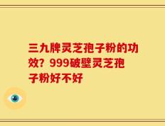 三九牌灵芝孢子粉的功效？999破壁灵芝孢子粉好不好